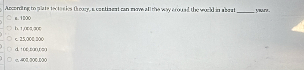 According to plate tectonics theory, a continent can move all the way around the world in about _ years.
a. 1000
b. 1,000,000
c. 25,000,000
d. 100,000,000
e. 400,000,000