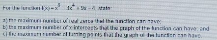 For the function f(x)=x^8-3x^4+9x-4 , state: 
a) the maximum number of real zeros that the function can have; 
b) the maximum number of x-intercepts that the graph of the function can have; and 
c) the maximum number of turning points that the graph of the function can have.