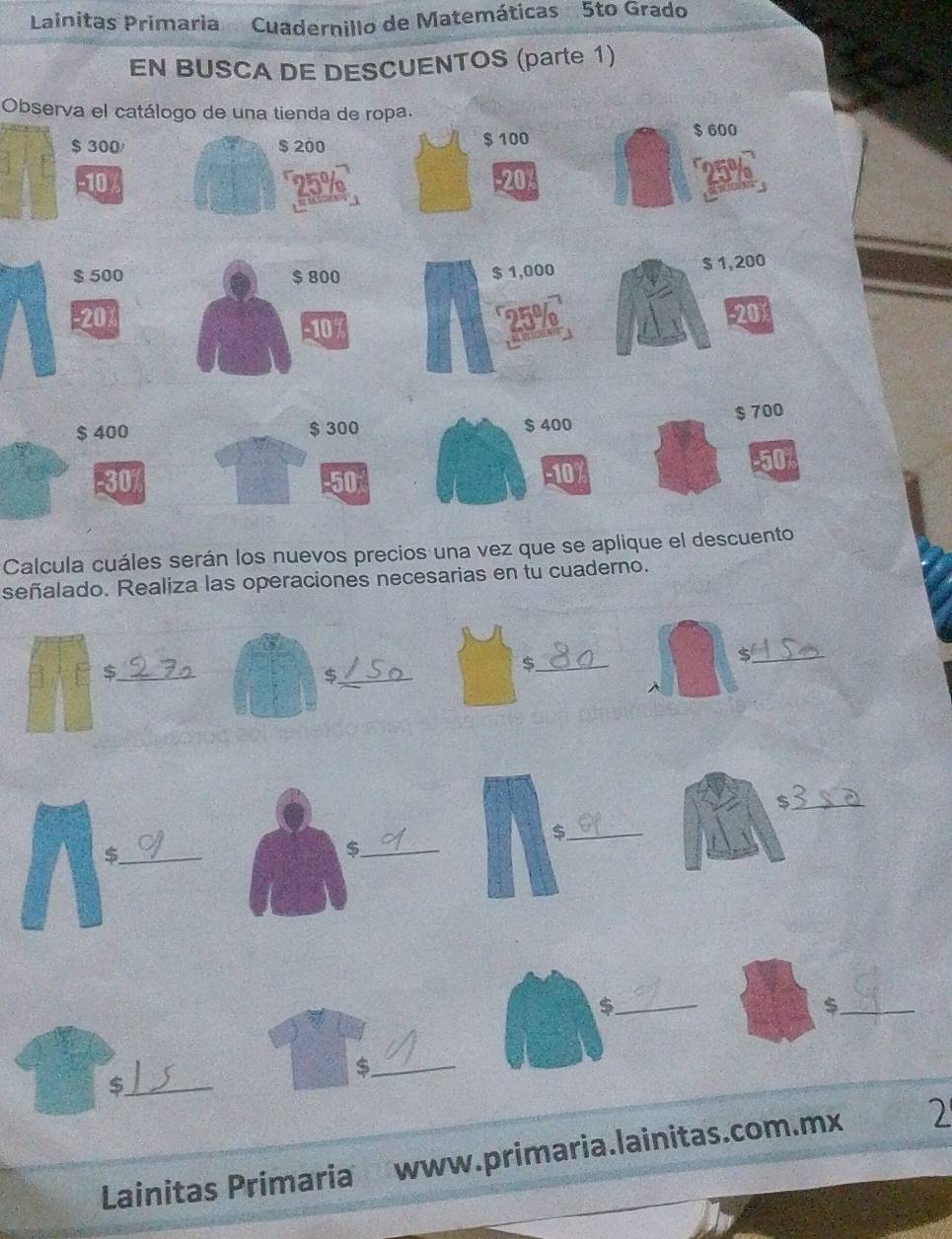 Lainitas Primaria Cuadernillo de Matemáticas 5to Grado 
EN BUSCA DE DESCUENTOS (parte 1) 
Observa el catálogo de una tienda de ropa.
$ 300 / $ 200 $ 100 $ 600
T
-10 -20
$ 500 $ 800 $ 1,000
$ 1,200
20 -20)
107
$ 400 $ 300 $ 400 $ 700
-30% -50 -10
50
Calcula cuáles serán los nuevos precios una vez que se aplique el descuento 
señalado. Realiza las operaciones necesarias en tu cuaderno. 
_$ 
_$ 
_$ 
_$ 
_$ 
_ 
_$ 
_$ 
_ 
_$ 
_$ 
Lainitas Primaria www.primaria.lainitas.com.mx 2