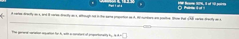 Question 6, 18.2.30 > HW Score: 50%, 5 of 10 points 
Part 1 of 4 Points: 0 of 1
A varies directly as x, and B varies directly as x, although not in the same proportion as A. All numbers are positive. Show that sqrt(AB) varies directly as x. 
The general variation equation for A, with a constant of proportionality k_1 , is A=□.