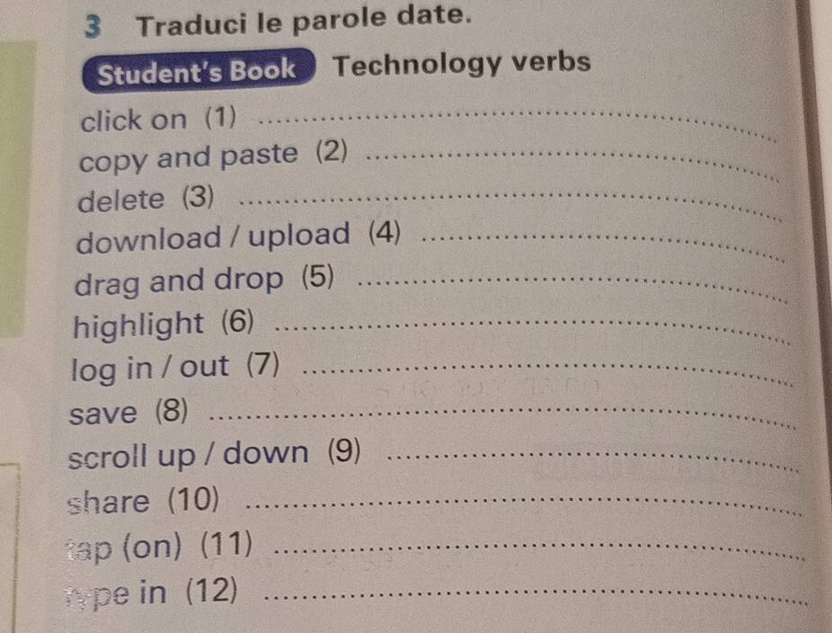 Traduci le parole date. 
Student's Book Technology verbs 
click on (1) 
_ 
copy and paste (2)_ 
delete (3)_ 
download / upload (4)_ 
drag and drop (5)_ 
highlight (6)_ 
log in / out (7)_ 
save (8)_ 
scroll up / down (9)_ 
share (10)_ 
tap (on) (11)_ 
type in (12)_