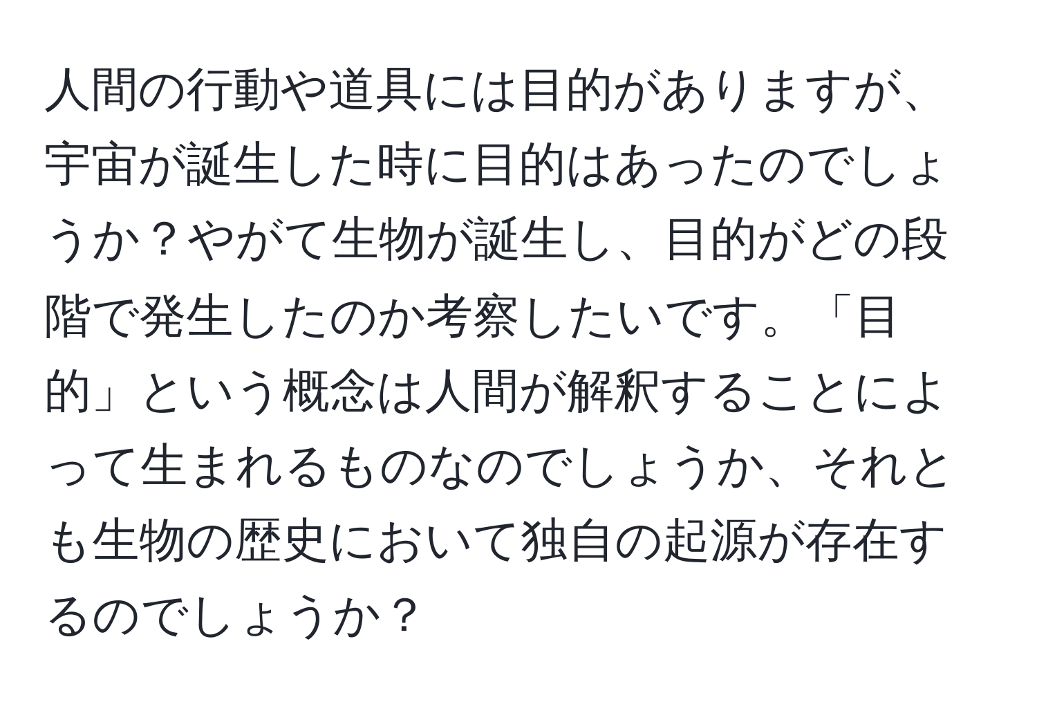 人間の行動や道具には目的がありますが、宇宙が誕生した時に目的はあったのでしょうか？やがて生物が誕生し、目的がどの段階で発生したのか考察したいです。「目的」という概念は人間が解釈することによって生まれるものなのでしょうか、それとも生物の歴史において独自の起源が存在するのでしょうか？