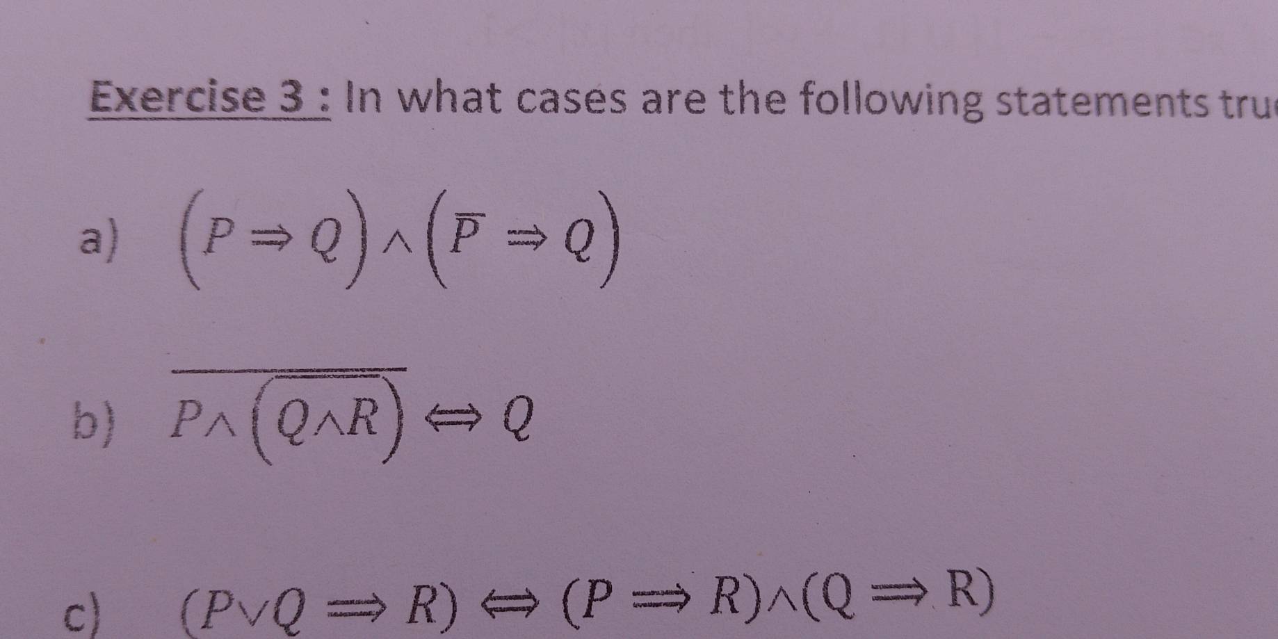 In what cases are the following statements tru 
a) (PRightarrow Q)wedge (overline PRightarrow Q)
b) overline Pwedge (Qwedge R)Longleftrightarrow Q
c) (Pvee QRightarrow R)Longleftrightarrow (PRightarrow R)wedge (QRightarrow R)