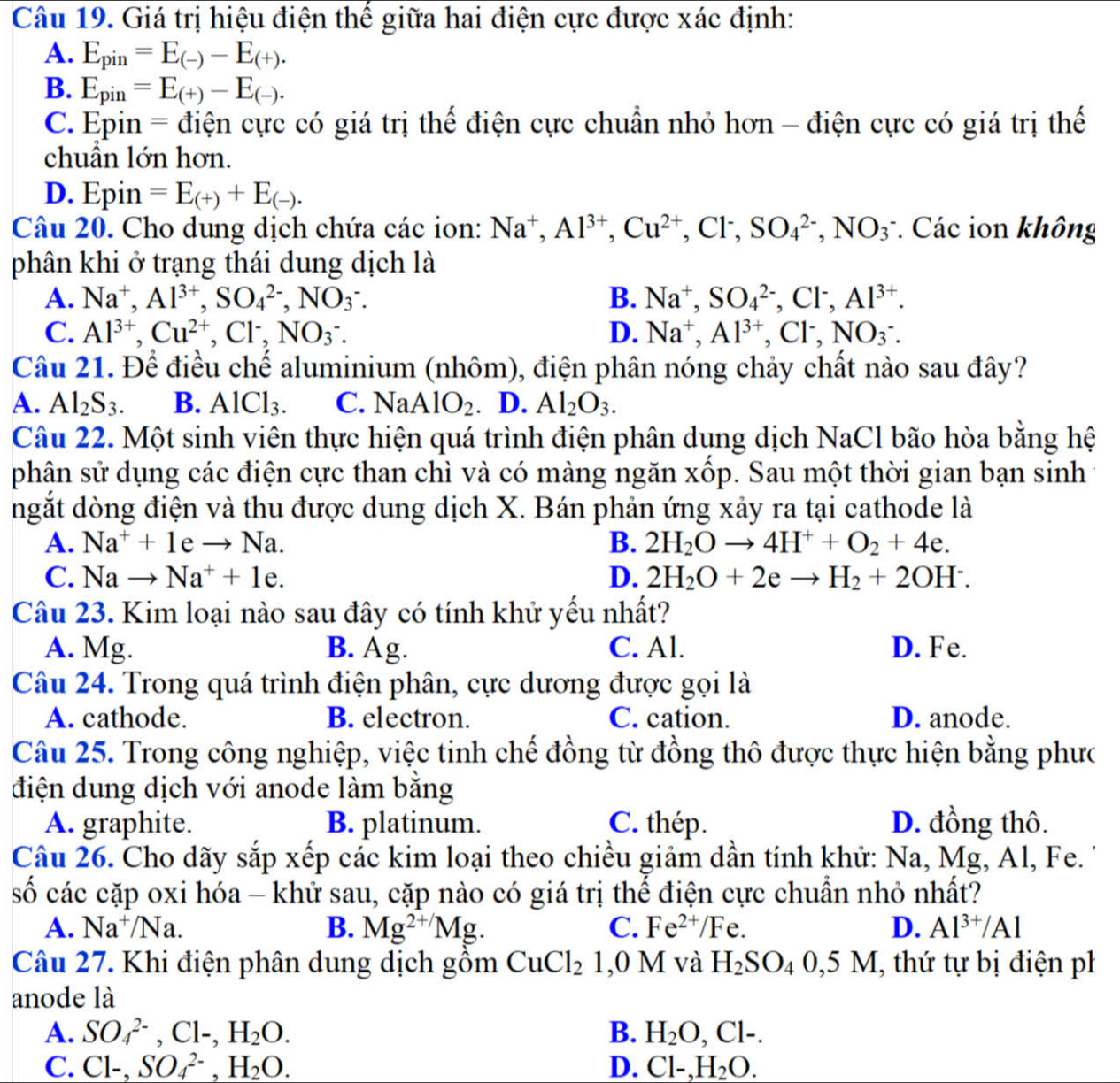 Giá trị hiệu điện thế giữa hai điện cực được xác định:
A. E_pin=E_(-)-E_(+).
B. E_pin=E_(+)-E_(-).
C. Epin = điện cực có giá trị thế điện cực chuẩn nhỏ hơn - điện cực có giá trị thế
chuẩn lớn hơn.
D. Epin =E_(+)+E_(-).
Câu 20. Cho dung dịch chứa các ion: Na^+,Al^(3+),Cu^(2+),Cl^-,SO_4^((2-),NO_3) * Các ion không
phân khi ở trạng thái dung dịch là
A. Na^+,Al^(3+),SO_4^((2-),NO_3^-. B. Na^+),SO_4^((2-),Cl^-),Al^(3+).
C. Al^(3+),Cu^(2+),Cl^-,NO_3^(-. D. Na^+),Al^(3+),Cl^-,NO_3^(-.
Câu 21. Để điều chế aluminium (nhôm), điện phân nóng chảy chất nào sau đây?
A. Al_2)S_3. B. AlCl_3. C. NaAlO_2. D. Al_2O_3.
Câu 22. Một sinh viên thực hiện quá trình điện phân dung dịch NaCl bão hòa bằng hệ
phân sử dụng các điện cực than chì và có màng ngăn xốp. Sau một thời gian bạn sinh
ngắt dòng điện và thu được dung dịch X. Bán phản ứng xảy ra tại cathode là
A. Na^++1eto Na. B. 2H_2Oto 4H^++O_2+4e.
C. Nato Na^++1e. D. 2H_2O+2eto H_2+2OH^-.
Câu 23. Kim loại nào sau đây có tính khử yếu nhất?
A. Mg. B. Ag. C. Al. D. Fe.
Câu 24. Trong quá trình điện phân, cực dương được gọi là
A. cathode. B. electron. C. cation. D. anode.
Câu 25. Trong công nghiệp, việc tinh chế đồng từ đồng thô được thực hiện bằng phưc
điện dung dịch với anode làm bằng
A. graphite. B. platinum. C. thép. D. đồng thô.
Câu 26. Cho dãy sắp xếp các kim loại theo chiều giảm dần tính khử: Na, Mg, Al, Fe.
số các cặp oxi hóa - khử sau, cặp nào có giá trị thể điện cực chuẩn nhỏ nhất?
A. Na^+/Na. B. Mg^(2+/)Mg. C. Fe^(2+)/Fe. D. Al^(3+)/Al
Câu 27. Khi điện phân dung dịch gồm CuCl_2 1,0 M và H_2SO_40,5M , thứ tự bị điện ph
anode là
A. SO_4^((2-),Cl-,H_2)O. B. H_2O,Cl-.
C. Cl-,SO_4^((2-),H_2)O. D. Cl-,H_2O.