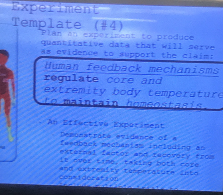 Experiment 
Template (#4) 
Plan an experiment to produce 
quantitative data that will serve 
as evidence to support the claim: 
Human feedback mechanisms 
regulate core and 
extremity body temperature 
to maintain homeostasis. 
An Effective Experiment 
Demonstrate evidence of a 
feedback mechanism including an 
external factor and recovery from 
it over time, taking both core 
and extremity temperature into 
consideration