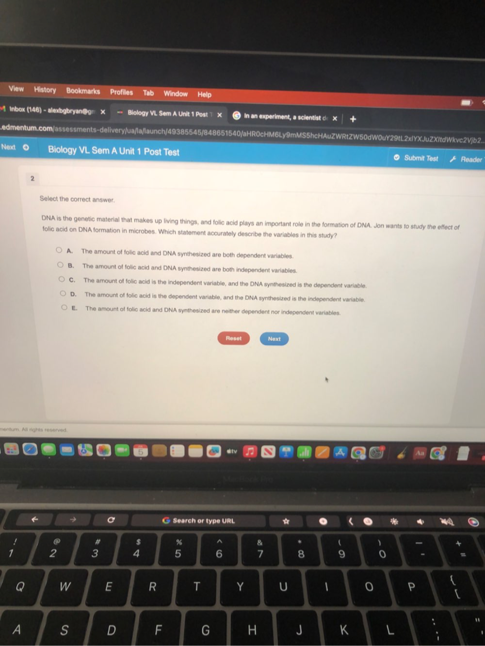 View History Bookmarks Profiles Tab Window Help
lnbox (146) - alexbgbryan@gm X = Biology VL Sem A Unit 1 Post x In an experiment, a scientist d X.edmentum.com/assessments-delivery/ua/la/launch/49385545/848651540/aHR0cHM6Ly9mMS5hcHAuZWRtZW50dW0uY29tL2xlYXJuZXItdWkvc2Vjb2..
Next Biology VL Sem A Unit 1 Post Test Submit Test Reader
2
Select the correct answer.
DNA is the genetic material that makes up living things, and folic acid plays an important role in the formation of DNA. Jon wants to study the effect of
folic acid on DNA formation in microbes. Which statement accurately describe the variables in this study?
A. The amount of folic acid and DNA synthesized are both dependent variables.
B. The amount of folic acid and DNA synthesized are both independent variables.
C. The amount of folic acid is the independent variable, and the DNA synthesized is the dependent variable.
D. The amount of folic acid is the dependent variable, and the DNA synthesized is the independent variable.
E. The amount of folic acid and DNA synthesized are neither dependent nor independent variables.
Reset Next
nentum. All rights reserved.
← → C Search or type URL * . *
@ # $ % ^ 8 *  
1 2 3 4 5 6 7 8 9 - =
Q W E R T Y U P
[
A
: "
D F G H J K L