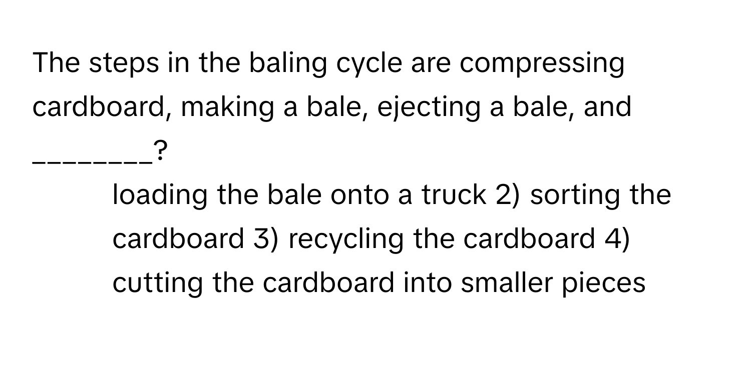 The steps in the baling cycle are compressing cardboard, making a bale, ejecting a bale, and ________?

1) loading the bale onto a truck 2) sorting the cardboard 3) recycling the cardboard 4) cutting the cardboard into smaller pieces