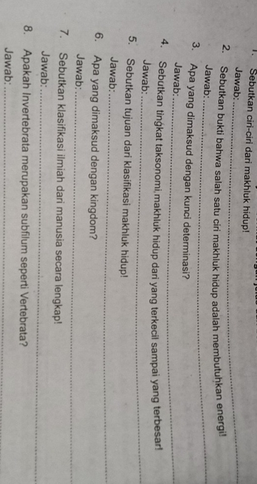 Sebutkan ciri-ciri dari makhluk hidup! 
Jawab:_ 
2. Sebutkan bukti bahwa salah satu ciri makhluk hidup adalah membutuhkan energi! 
Jawab:_ 
3. Apa yang dimaksud dengan kunci determinasi? 
Jawab:_ 
4. Sebutkan tingkat taksonomi makhluk hidup dari yang terkecil sampai yang terbesar! 
Jawab:_ 
5. Sebutkan tujuan dari klasifikasi makhluk hidup! 
Jawab:_ 
6. Apa yang dimaksud dengan kingdom? 
Jawab:_ 
7. Sebutkan klasifikasi ilmiah dari manusia secara lengkap! 
Jawab:_ 
8. Apakah Invertebrata merupakan subfilum seperti Vertebrata? 
Jawab:_