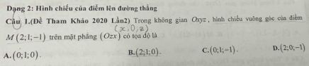 Dạng 2: Hình chiếu của điểm lên đường thẳng
Câu 1. (Dhat e Tham Khảo 2020 Lần2) Trong không gian Oxyz, hình chiếu vuông góc của điễm
M(2;1;-1) trên mặt phẳng (Ozx) có tọa độ là
A. (0;1;0).
B. (2;1;0). C. (0;1;-1). D. (2;0;-1)