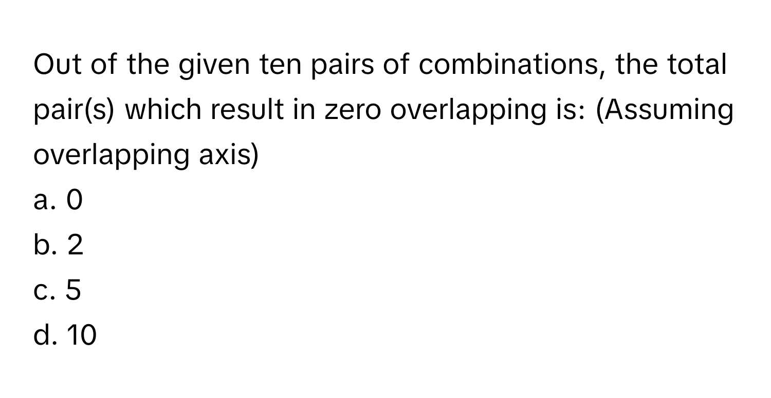 Out of the given ten pairs of combinations, the total pair(s) which result in zero overlapping is: (Assuming overlapping axis)
a. 0
b. 2
c. 5
d. 10