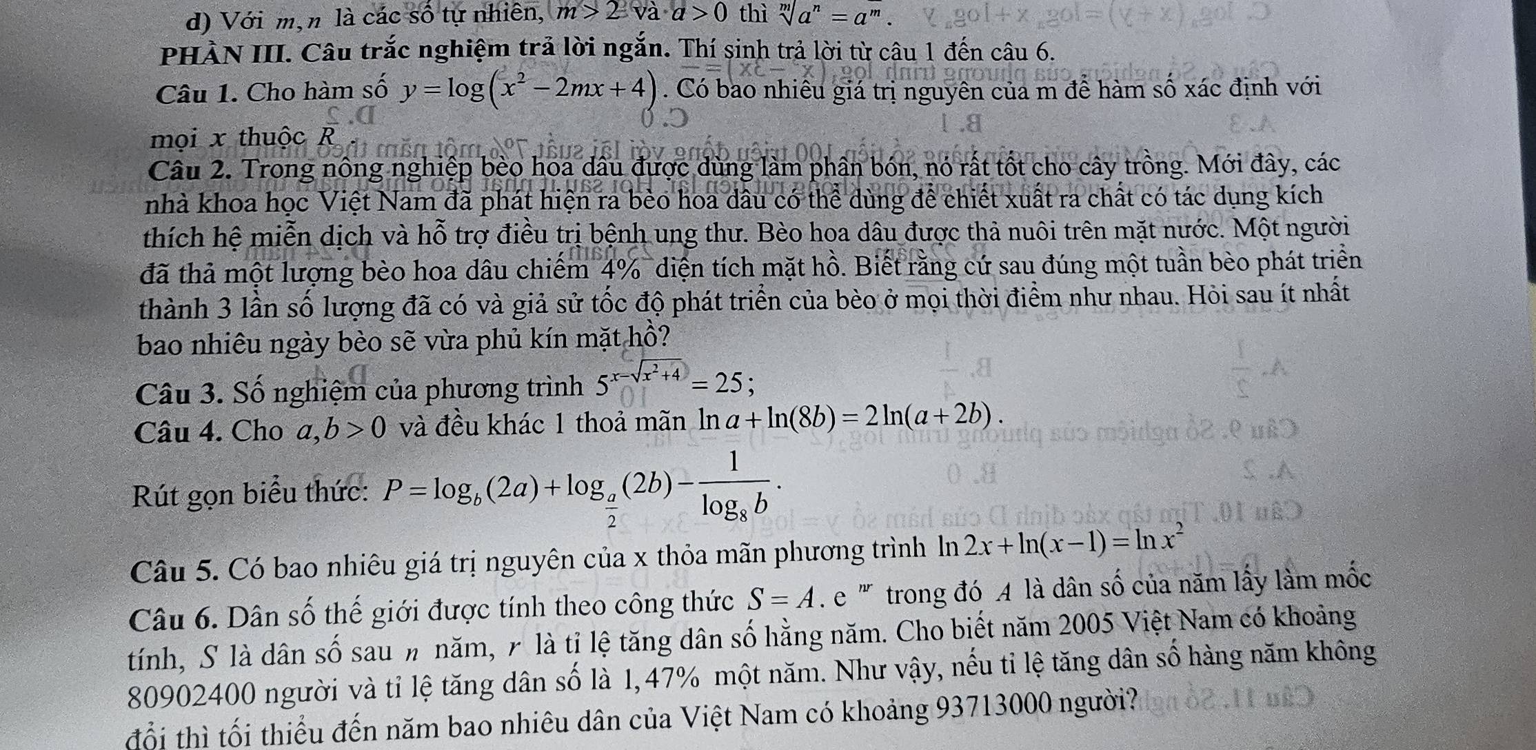 Với m,n là các số tự nhiên, m>2va· a>0 thì sqrt[m](a^n)=a^m.
PHÀN III. Câu trắc nghiệm trả lời ngắn. Thí sinh trả lời từ câu 1 đến câu 6.
Câu 1. Cho hàm số y=log (x^2-2mx+4). Có bao nhiêu giá trị nguyên của m để hàm số xác định với
mọi x thuộc R
Câu 2. Trong nông nghiệp bèo hoa dầu được dùng làm phân bón, nó rất tốt cho cây trồng. Mới đây, các
nhà khoa học Việt Nam đã phát hiện ra bèo hoa dâu có thể dùng để chiết xuất ra chất có tác dụng kích
thích hệ miễn dịch và hỗ trợ điều trị bệnh ung thư. Bèo hoa dâu được thả nuôi trên mặt nước. Một người
đã thả một lượng bèo hoa dâu chiếm 4%  diện tích mặt hồ. Biết rằng cứ sau đúng một tuần bèo phát triển
thành 3 lần số lượng đã có và giả sử tốc độ phát triển của bèo ở mọi thời điểm như nhau. Hỏi sau ít nhất
bao nhiêu ngày bèo sẽ vừa phủ kín mặt hồ?
Câu 3. Số nghiệm của phương trình 5^(x-sqrt(x^2)+4)=25;
Câu 4. Cho a,b>0 và đều khác 1 thoả mãn ln a+ln (8b)=2ln (a+2b).
Rút gọn biểu thức: P=log _b(2a)+log _ a/2 (2b)-frac 1log _8b.
Câu 5. Có bao nhiêu giá trị nguyên của x thỏa mãn phương trình  ln 2x+ln (x-1)=ln x^2
Câu 6. Dân số thế giới được tính theo công thức S=A.e : ''' trong đó A là dân số của năm lấy làm mốc
tính, S là dân số sau n năm, r là tỉ lệ tăng dân số hằng năm. Cho biết năm 2005 Việt Nam có khoảng
80902400 người và tỉ lệ tăng dân số là 1,47% một năm. Như vậy, nếu tỉ lệ tăng dân số hàng năm không
đổi thì tối thiểu đến năm bao nhiêu dân của Việt Nam có khoảng 93713000 người?