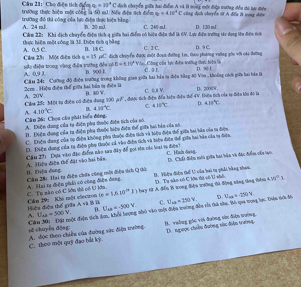 Cho điện tích điểm q_1=10^(-8)C dịch chuyển giữa hai điểm A và B trong một điện trường đều thì lực điện
trường thực hiện một công là 60 mJ. Nếu điện tích điểm q_2=4.10^(-9)C cũng dịch chuyển từ A đến B trong điện
trường đó thì công của lực điện thực hiện bằng
A. 24 mJ. B. 20 mJ. C. 240 mJ. D. 120 mJ.
Câu 22: Khi dịch chuyển điện tích q giữa hai điểm có hiệu điện thế là 6V. Lực điện trường tác dụng lên điện tích
thực hiện một công là 3J. Điện tích q bằng
A. 0,5 C. B. 18 C. C. 2 C. D. 9 C.
Câu 23: Một điện tích q=15mu C dịch chuyển được một đoạn đường 1m, theo phương vuông góc với các đường
sức điện trong vùng điện trường đều có E=6.10^4 V/m. Công của lực điện trường thực hiện là
A. 0,9 J. B. 900 J. C . 0 J. D. 90 J.
Câu 24: Cường độ điện trường trong không gian giữa hai bản tụ điện bằng 40 V/m , khoảng cách giữa hai bản là
2cm . Hiệu điện thế giữa hai bản tụ điện là
A. 20V. B. 80 V. C. 0,8 V. D. 2000V.
Câu 25: Một tụ điện có điện dung 100mu F , được tích điện đến hiệu điện thế 4V. Điện tích của tụ điện khi đó là
A. 4.10^(-3)C. B. 4.10^(-4)C. C. 4.10^(-6)C. D. 4.10^(-8)C.
Câu 26: Chọn câu phát biểu đúng.
A. Điện dung của tụ điện phụ thuộc điện tích của nó.
B. Điện dung của tụ điện phụ thuộc hiệu điện thế giữa hai bản của nó.
C. Điện dung của tụ điện không phụ thuộc điện tích và hiệu điện thế giữa hai bản của tụ điện.
D. Điện dung của tụ điện phụ thuộc cả vào điện tích và hiệu điện thế giữa hai bản của tụ điện.
Câu 27: Dựa vào đặc điểm nào sau đây dvector overline _ Q gọi tên các loại tụ điện?
C. Hình dạng.
B. Điện dung. D. Chất điện môi giữa hai bản và đặc điểm cấu tạo.
A. Hiệu điện thế đặt vào hai bản.
Câu 28: Hai tụ điện chứa cùng một điện tích Q thì:
A. Hai tụ điện phải có cùng điện dung. B. Hiệu điện thế U của hai tụ phải bằng nhau.
C. Tụ nào có C lớn thì có U lớn. D. Tụ nào có C lớn thì có U nhỏ.
Câu 29: Khi một electron (e=1,6.10^(-19)J) bay từ A đến B trong điện trường thì động năng tăng thêm
4.10^(-17)J.
D. U_AB=-250V.
Hiệu điện thế giữa A và B là
A. U_AB=500V. B. U_AB=-500V. C. U_AB=250V.
Câu 30: Đặt một điện tích âm, khối lượng nhỏ vào một điện trường đều rồi thả nhẹ. Bỏ qua trọng lực. Điện tích đó
A. dọc theo chiều của đường sức điện trường. B. vuông góc với đường sức điện trường.
sẽ chuyển động:
D. ngược chiều đường sức điện trường.
C. theo một quỹ đạo bất kỳ.