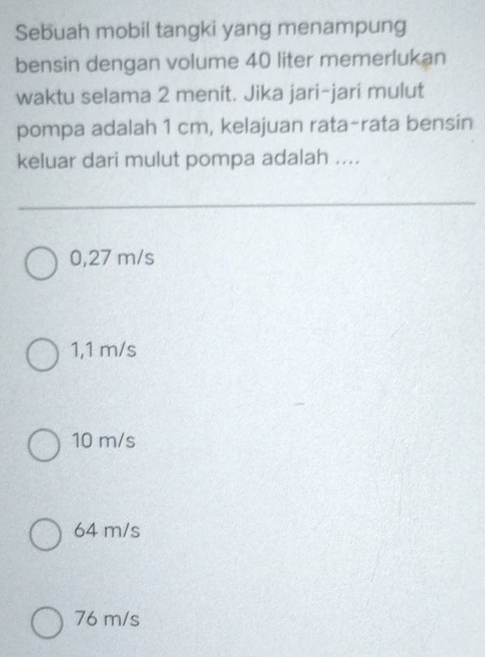 Sebuah mobil tangki yang menampung
bensin dengan volume 40 liter memerlukan
waktu selama 2 menit. Jika jari-jari mulut
pompa adalah 1 cm, kelajuan rata-rata bensin
keluar dari mulut pompa adalah ....
0,27 m/s
1,1 m/s
10 m/s
64 m/s
76 m/s