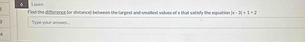 6 1 point 
Find the difference (or distance) between the largest and smallest values of x that satisfy the equation |x-3|+1=2
Type your answer...
4