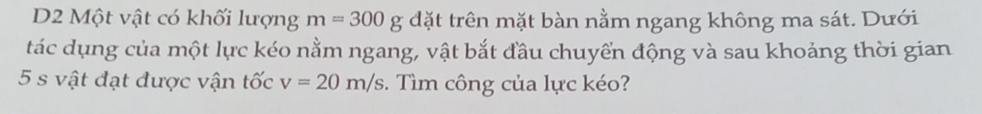 D2 Một vật có khối lượng m=300 g đặt trên mặt bàn nằm ngang không ma sát. Dưới 
tác dụng của một lực kéo nằm ngang, vật bắt đầu chuyển động và sau khoảng thời gian
5 s vật đạt được vận tốc v=20m/s. Tìm công của lực kéo?