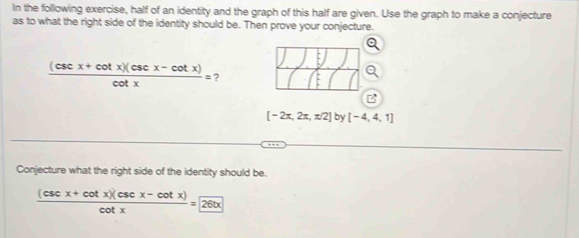 In the following exercise, half of an identity and the graph of this half are given. Use the graph to make a conjecture 
as to what the right side of the identity should be. Then prove your conjecture.
 ((csc x+cot x)(csc x-cot x))/cot x = ?
[-2π ,2π ,π /2] by [-4,4,1]
Conjecture what the right side of the identity should be.
 ((csc x+cot x)(csc x-cot x))/cot x =26tx