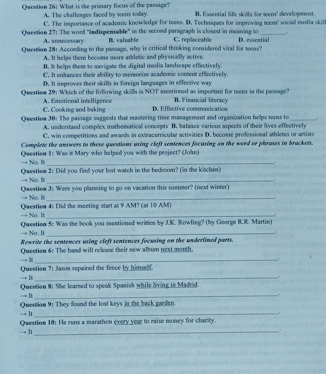 What is the primary focus of the passage?
A. The challenges faced by teens today. B. Essential life skills for teens' development.
C. The importance of academic knowledge for teens. D. Techniques for improving teens' social media skill
Question 27: The word "indispensable" in the second paragraph is closest in meaning to _.
A. unnecessary B. valuable C. replaceable D. essential
Question 28: According to the passage, why is critical thinking considered vital for teens?
A. It helps them become more athletic and physically active.
B. It helps them to navigate the digital media landscape effectively.
C. It enhances their ability to memorize academic content effectively.
D. It improves their skills in foreign languages in effective way
Question 29: Which of the following skills is NOT mentioned as important for teens in the passage?
A. Emotional intelligence B. Financial literacy
C. Cooking and baking D. Effective communication
Question 30: The passage suggests that mastering time management and organization helps teens to_
A. understand complex mathematical concepts B. balance various aspects of their lives effectively
C. win competitions and awards in extracurricular activities D. become professional athletes or artists
Complete the answers to these questions using cleft sentences focusing on the word or phrases in brackets.
Question 1: Was it Mary who helped you with the project? (John)
→ No. It_
Question 2: Did you find your lost watch in the bedroom? (in the kitchen)
→ No. It_
.
Question 3: Were you planning to go on vacation this summer? (next winter)
→ No. It_
.
Question 4: Did the meeting start at 9 AM? (at 10 AM)
→ No. It_
.
Question 5: Was the book you mentioned written by J.K. Rowling? (by George R.R. Martin)
→ No. It_
.
Rewrite the sentences using cleft sentences focusing on the underlined parts.
Question 6: The band will release their new album next month.
→ It_
.
Question 7: Jason repaired the fence by himself.
→ It_
Question 8: She learned to speak Spanish while living in Madrid.
→ It_
.
Question 9: They found the lost keys in the back garden.
→ It_
.
Question 10: He runs a marathon every year to raise money for charity.
It_
.