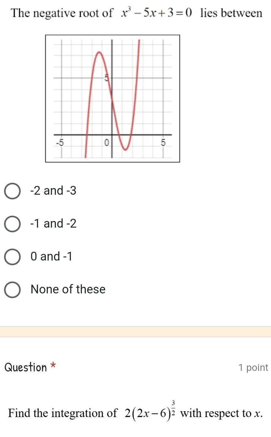 The negative root of x^3-5x+3=0 lies between
-2 and -3
-1 and -2
0 and -1
None of these
Question * 1 point
Find the integration of 2(2x-6)^ 3/2  with respect to x.