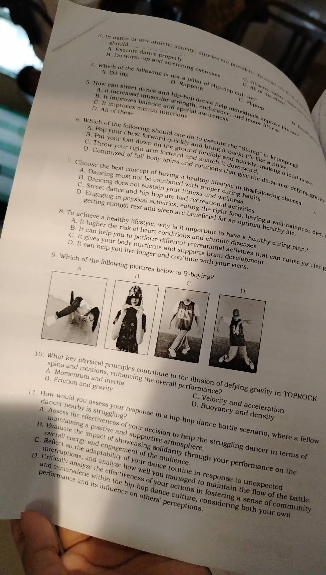 should
A. Execute dance properly
In dance or any athletic activity, injuries are prevalent. To avoid any hsd 
B. Do warm-up and stretching exercises
A. DJ-ing
4. Which of the following is not a pillar of Hip-hop culture? C. Fliptop
B. Rapping
D. All of the abow
O bserve  sa fet    as   
5. How can street dance and hip-hop dance help individuals improve fitnes
B. It improves balance and spatial awareness
C. It improves mental functions
A. it increased muscular strength, endurance, and motor fitness
D. All of these
D. Bresk
6. Which of the following should one do to execute the “Stomp” in krumping
A. Pop your chest forward quickly and bring it back; it's like a pulse
C. Throw your right arm forward and snatch it downward
B. Put your foot down on the ground forcibly and quickly, making a loud noi
D. Comprised of full-body spins and rotations that give the illusion of defying gravin
7. Choose the best concept of having a healthy lifestyle in the following choices
A. Dancing must not be combined with proper eating habits
B. Dancing does not sustain your fitness and wellness
C. Street dance and hip-hop are bad recreational activities
D. Engaging in physical activities, eating the right food, having a well-balanced diet,
getting enough rest and sleep are beneficial for an optimal healthy life
8. To achieve a healthy lifestyle, why is it important to have a healthy eating plan?
A. It higher the risk of heart conditions and chronic diseases
B. It can help you to perform different recreational activities that can cause you fatip
C. It gives your body nutrients and supports brain development
D. It can help you live longer and continue with your 
9. Which of the followin
o the illusion of defying gravity in TOPROCK
ncing the overall performance?
um and inertia C. Velocity and acceleration
B. Friction and gravity D. Buoyancy and density
dancer nearby is struggling?
1. How would you assess your response in a hip-hop dance battle scenario, where a fellow
A. Assess the effectiveness of your decision to help the struggling dancer in terms of
maintaining a positive and supportive atmosphere.
overall energy and engagement of the audience.
B. Evaluate the impact of showcasing solidarity through your performance on the
C. Reflect on the adaptability of your dance routine in response to unexpected
interruptions, and analyze how well you managed to maintain the flow of the battle
D. Critically analyze the effectiveness of your actions in fostering a sense of community
and camaraderie within the hip-hop dance culture, considering both your own
performance and its influence on others' perceptions