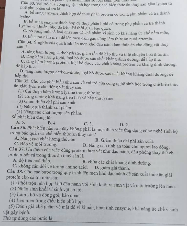 ma t mện mhanh một số loài bemn trên thày sa n  
Câu 33. Vai trò của công nghệ sinh học trong chể biến thức ăn thuy sản giàu lysine từ
phế phụ phẩm cá tra là
A. bổ sung enzyme thích hợp đề thuỷ phân protein có trong phụ phẩm cá tra thành
lysine.
B. bổ sung enzyme thích hợp đề thuỷ phân lipid có trong phụ phẩm cá tra thành
Lysine vi khuẩn, nhờ đó kéo dài thời gian bảo quản.
C. bổ sung một số loại enzyme và chế phẩm vi sinh có khả năng ức chế nằm mốc,
D. bổ sung nấm men đề lên men cám gạo dùng làm thức ăn nuôi artemia.
Câu 34. Ý nghĩa của quá trình lên men khô đậu nành làm thức ăn cho động vật thuỷ
sàn là
A. tăng hàm lượng carbohydrate, giảm tốc độ hấp thu và tỉ lệ chuyển hoá thức ăn.
B. tăng hàm lượng lipid, loại bỏ được các chất kháng dinh dưỡng, dễ hấp thu.
C. tăng hàm lượng protein, loại bỏ được các chất kháng protein và kháng dinh dưỡng.
dễ hấp thu.
D. tăng hàm lượng carbohydrate, loại bỏ được các chất kháng kháng dinh dưỡng. dễ
hấp thu.
Câu 35. Cho các phát biểu như sau về vai trò của công nghệ sinh học trong chế biến thức
ăn giàu lysine cho động vật thuỷ sản:
(1) Cài thiện hàm lượng lysine trong thức ăn.
(2) Tăng cường khả năng tiêu hoá và hấp thu lysine.
(3) Giảm thiểu chi phí sản xuất.
(4) Năng giả thành sản phầm.
(5) Nâng cao chất lượng sản phẩm.
Số phát biểu đúng là:
A. 5. B. 4. C. 3. D. 2.
Câu 36. Phát biểu nào sau đây không phải là mục đích việc ứng dụng công nghệ sinh họ
trong bảo quản và chế biến thức ăn thuỷ sản?
A. Nâng cao chất lượng thức ăn. B. Giảm thiểu chi phí sản xuất.
C. Bảo vệ môi trường. D. Nâng cao tính an toàn cho người lao động.
Câu 37. Ưu điểm của việc dùng protein thực vật như đậu nành, đậu phộng thay thể ch
protein bột cá trong thức ăn thuỷ sản là
A. độ tiêu hoá thấp. B. chứa các chất kháng dinh dưỡng.
C. không cân đối về lượng amino acid. D. giảm giá thành.
Câu 38. Cho các bước trong quy trình lên men khô đậu nành đề sản xuất thức ăn giải
protein cho cá tra như sau:
(1) Phổi trộn hỗn hợp khô đậu nành với sinh khổi vi sinh vật và môi trường lên men.
(2) Nhân sinh khối vi sinh vật có lợi.
(3) Làm khô và đóng gói, bảo quản.
(4) Lên men trong điều kiện phù hợp.
(5) Đánh giá chế phẩm về mật độ vi khuần, hoạt tính enzyme, khả năng ức chế v sinh
vật gây bệnh.
Thứ tự đúng các bước là: