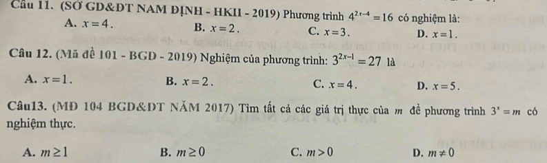 Cầu 11. (SỞ GD&ĐT NAM ĐỊNH - HKII - 2019) Phương trình 4^(2x-4)=16 có nghiệm là:
B.
A. x=4. x=2. C. x=3. D. x=1. 
Câu 12. (Mã đề 101-BGD-2019) Nghiệm của phương trình: 3^(2x-1)=27la
A. x=1. B. x=2. C. x=4. D. x=5. 
Câu13. (MĐ 104 BGD&DT NăM 2017) Tìm tất cả các giá trị thực của m đề phương trình 3^x=m có
nghiệm thực.
A. m≥ 1 B. m≥ 0 C. m>0 D. m!= 0