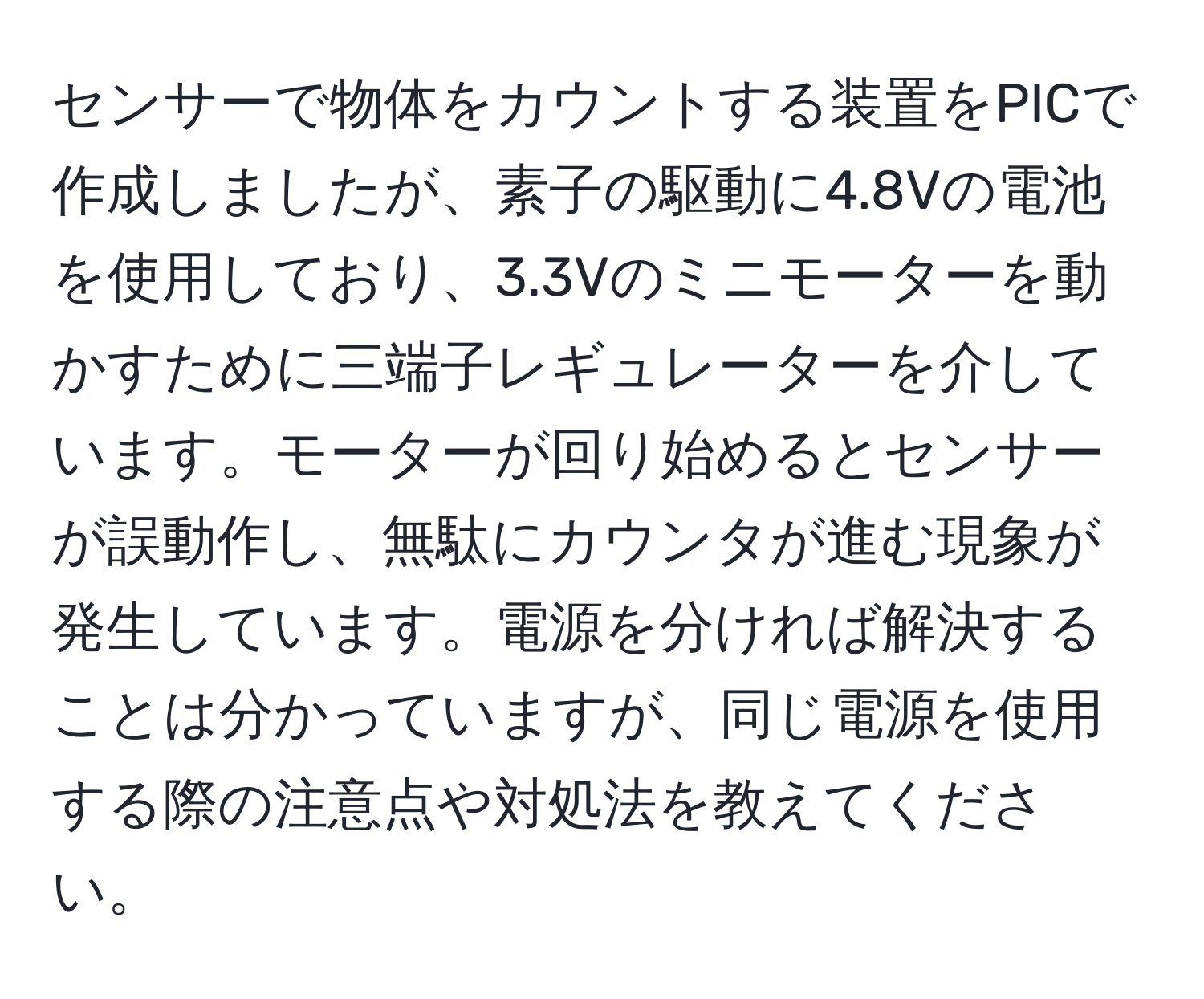 センサーで物体をカウントする装置をPICで作成しましたが、素子の駆動に4.8Vの電池を使用しており、3.3Vのミニモーターを動かすために三端子レギュレーターを介しています。モーターが回り始めるとセンサーが誤動作し、無駄にカウンタが進む現象が発生しています。電源を分ければ解決することは分かっていますが、同じ電源を使用する際の注意点や対処法を教えてください。