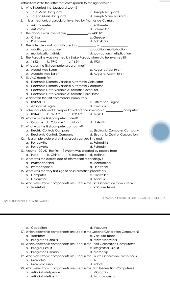 Instruction: Write the letter that corresponds to the right answer.
1. Who invented the Jacquard Loom?
a. Jose Marie Jacquard c. Joseph Jacquard
b. Joseph Marie-Jacquard d. Joseph Marie Jackard
2. It is a mechanical calculator invented by Thomas de Colmar.
a. Arithmometer c. Arithmeter
b. Arithmetic d. Barometer
3. The abacus was invented in _in 2400 BC.
a. China c. Greece
b. Philippines d. Babylonia
4. The slide rule is not normally used for _or_
a. addition, subtraction c. addition, multiplication
b. multiplication, division d. subtraction, multiplication
5. The Pascaline was invented by Blaise Pascal, when did he invented it?
a. 1642 b. 1942 c. 1624 d. 1924
6. Who was the first computer programmer?
a. August Ada Byron c. Augusta Ada Byron
b. Augusta Ada Baron d. Augusta Adam Byron
7. EDVAC stands for_
a. Electronic Discrete Variable Automatic Calculator
b. Electronic Discrete Variable Automatic Computer
c. Electronic Data Variable Automatic Computer
d. Electronic Data Variable Automatic Calculator
8. Which was the first commercial computer?
a. UNIVAC 1 c. Difference Engine
b. Analytical Engine d. Colossus
9. John Mauchly and J. Presper Eckert are the inventors of _computer.
a. UNIAC b. ENIAC c. EDSAC d. Mark 1
10. What was the first computer called?
a. Osborne b. Osborne 1 c. Mark 1 d. Hollerith
11. What was the first computer company?
a. Electric Controls Company c. Electronic Computer Company
b. Electronic Controls Company d. Electronic Control Corporation
12. It is a simple picture drawings usually carved in a rock.
a. Petroglyths c. Petrogliths
b. Petroglyphs d. Petrocliff
13. Around 100 AD, the first 1-9 system was created by people from_
a. India b. China c. Babylonia d. Indiana
14. What was the earliest age of information technology?
a. Postmechanical c. Mechanical
b. Premechanical d. Electronic
15. What was the very first sign of an information processor?
a. Computer c. Controller
b. Calculator d. Abacus
16. Which electronic components are used in the First Generation Computers?
a. Transistors c. Vacuum Tubes
9 makilala institute oF SciENce aND technOLOGy
BACHELOR IN PUBLIC ADMINISTRATION
b. Capacitors d. Vacuums
17. Which electronic components are used in the Second Generation Computers?
a. Transistors c. Vacuum Tubes
b. Integrated Circuits d. Microprocessors
18. Which electronic components are used in the Third Generation Computers?
a. Integral Circuit c. Integrated Circuit
b. Integrated Circuitry d. Microchip
19. Which electronic components are used in the Fourth Generation Computers?
a. Microchip c. Al
b. Microprocessor d. Robots
20. Which electronic components are used in the Fifth Generation Computers?
a. Artificial Intelligence c. Microchip
b. Artificial Intelligent d. Microprocessor