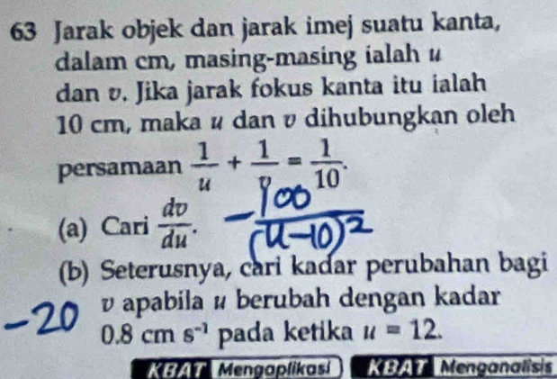 Jarak objek dan jarak imej suatu kanta, 
dalam cm, masing-masing ialah u
dan v. Jika jarak fokus kanta itu ialah
10 cm, maka ψ dan v dihubungkan oleh 
persamaan  1/u + 1/v = 1/10 . 
(a) Cari  dv/du . 
(b) Seterusnya, cari kadar perubahan bagi
v apabila é berubah dengan kadar
0.8cms^(-1) pada ketika u=12. 
* Mengaplikasi ea Menganalisis