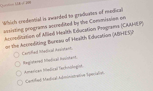 Which credential is awarded to graduates of medical
assisting programs accredited by the Commission on
Accreditation of Allied Health Education Programs (CAAHEP)
or the Accrediting Bureau of Health Education (ABHES)?
Certified Medical Assistant.
Registered Medical Assistant.
American Medical Technólogist.
Certified Medical Administrative Specialist.