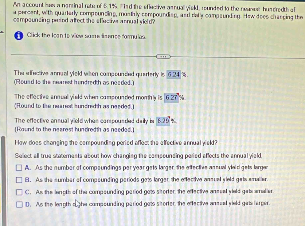 An account has a nominal rate of 6.1%. Find the effective annual yield, rounded to the nearest hundredth of
a percent, with quarterly compounding, monthly compounding, and daily compounding. How does changing the
compounding period affect the effective annual yield?
Click the icon to view some finance formulas.
The effective annual yield when compounded quarterly is 6.24 %.
(Round to the nearest hundredth as needed.)
The effective annual yield when compounded monthly is 6.27 %.
(Round to the nearest hundredth as needed.)
The effective annual yield when compounded daily is 6.29 %.
(Round to the nearest hundredth as needed.)
How does changing the compounding period affect the effective annual yield?
Select all true statements about how changing the compounding period affects the annual yield.
A. As the number of compoundings per year gets larger, the effective annual yield gets larger
B. As the number of compounding periods gets larger, the effective annual yield gets smaller.
C. As the length of the compounding period gets shorter, the effective annual yield gets smaller.
D. As the length o the compounding period gets shorter, the effective annual yield gets larger.