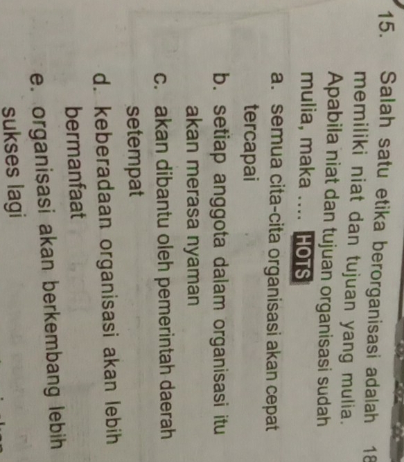 Salah satu etika berorganisasi adalah 1 18
memiliki niat dan tujuan yang mulia.
Apabila niat dan tujuan organisasi sudah
mulia, maka .... HOTS
a. semua cita-cita organisasi akan cepat
tercapai
b. setiap anggota dalam organisasi itu
akan merasa nyaman
c. akan dibantu oleh pemerintah daerah
setempat
d. keberadaan organisasi akan lebih
bermanfaat
e. organisasi akan berkembang lebih
sukses lagi