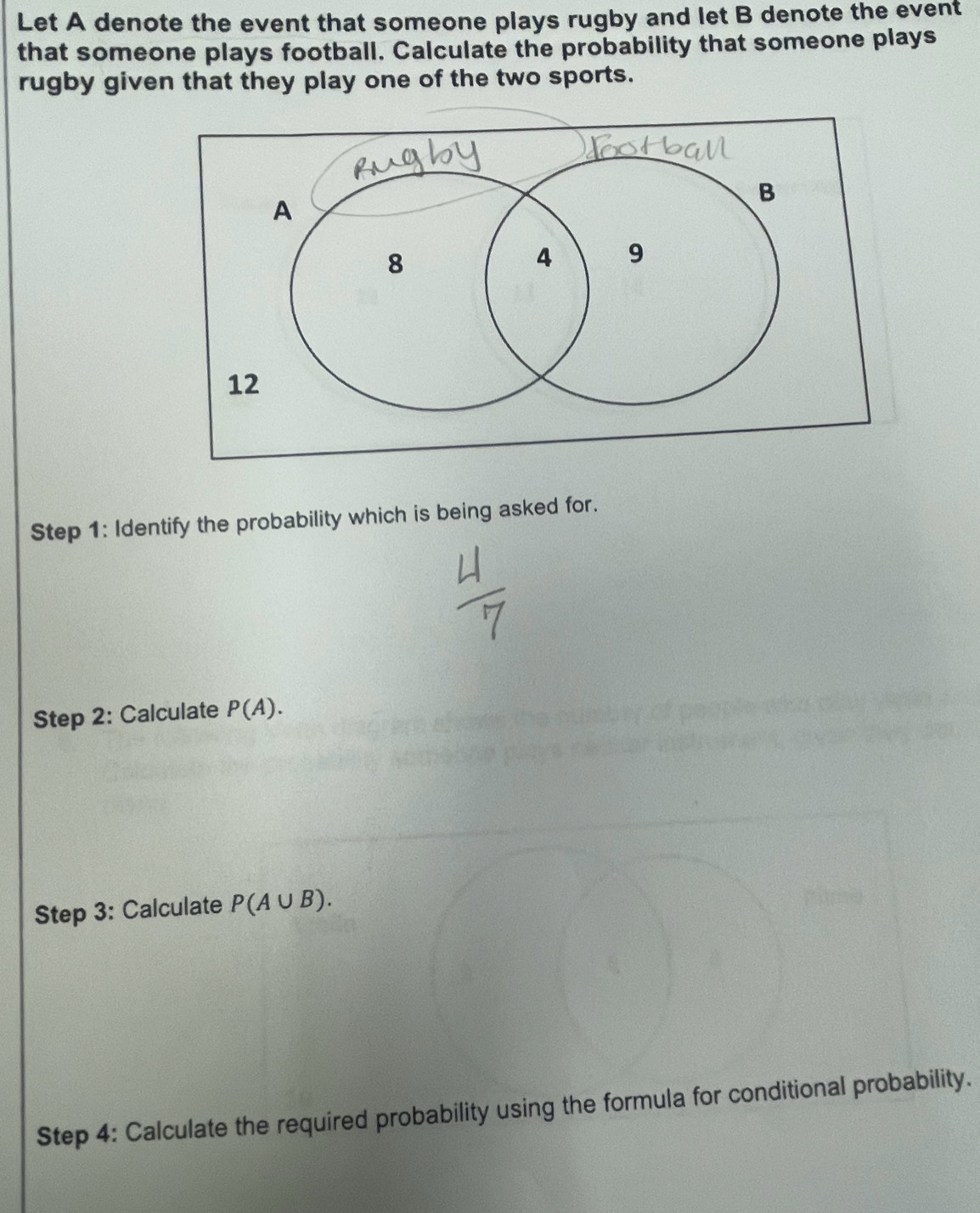 Let A denote the event that someone plays rugby and let B denote the event 
that someone plays football. Calculate the probability that someone plays 
rugby given that they play one of the two sports. 
Step 1: Identify the probability which is being asked for. 
Step 2: Calculate P(A). 
Step 3: Calculate P(A∪ B). 
Step 4: Calculate the required probability using the formula for conditional probability.