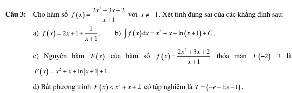 Cho hàm số f(x)= (2x^2+3x+2)/x+1  với x!= -1. Xét tính đúng sai của các khẳng định sau:
a) f(x)=2x+1+ 1/x+1 . b) ∈t f(x)dx=x^2+x+ln (x+1)+C.
c) Nguyên hàm F(x) của hàm số f(x)= (2x^2+3x+2)/x+1  thỏa mãn F(-2)=3 là
F(x)=x^2+x+ln |x+1|+1.
d) Bất phương trình F(x) có tập nghiệm là T=(-e-1;e-1).