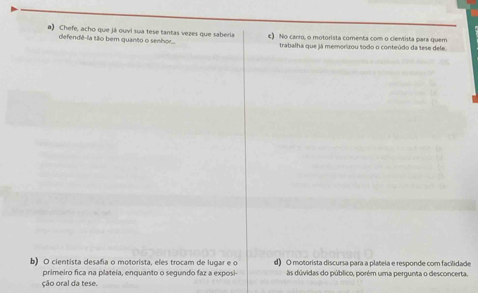 Chefe, acho que já ouvi sua tese tantas vezes que saberia c) No carro, o motorista comenta com o clentista para quem
defendê-la tão bem quanto o senhor... trabalha que já memorizou todo o conteúdo da tese dele.
b) O cientista desafia o motorista, eles trocam de lugar e o d) O motorista discursa para a plateia e responde com facilidade
primeiro fica na plateia, enquanto o segundo faz a exposi- às dúvidas do público, porém uma pergunta o desconcerta.
ção oral da tese.