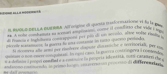 sizione alla modernità 
IL RUOLO DELLA GUERRA All'origine di questa trasformazione vi fu la guer. 
ra. A volte combattuta su scenari amplissimi, come il conflitto che vide i regni 
di Francia e Inghilterra contrapporsi per più di un secolo, altre volte risolta in 
piccole scaramucce, la guerra fu una costante in tutto questo periodo. 
Si ricorreva alle armi per risolvere dispute dinastiche e territoriali, per con- 
quistare o non essere conquistati. In ogni caso, la guerra costringeva i contenden 
ti a definire i propri confini e a costruire la propria identità, tutti caratteri che si 
andarono costituendo, in primo luogo, attraverso un processo di differenziazio. 
ne dall’avversario.