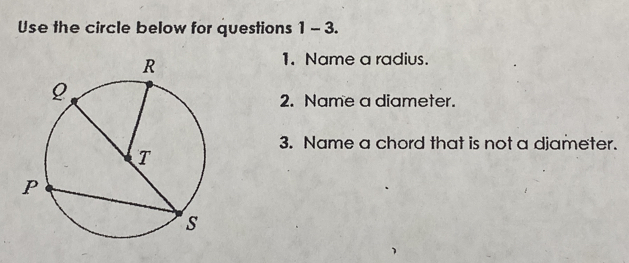 Use the circle below for questions 1-3. 
1. Name a radius. 
2. Name a diameter. 
3. Name a chord that is not a djameter.