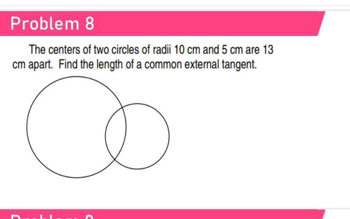 Problem 8 
The centers of two circles of radii 10 cm and 5 cm are 13
cm apart. Find the length of a common external tangent.