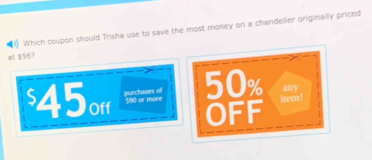 Which coupon should Trisha use to save the most money on a chandelier originally priced 
at $96? 
a
$45orf purchases of 50% any
S90 or more item! 
OFF