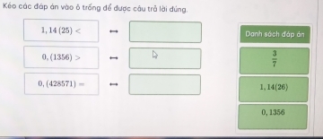 Kéo các đáp án vào ô trống để được câu trả lời đúng.
1,14(25) Danh sách đáp ản
0.(1356)>
 3/7 
0,(428571)=
1 14(26)
0, 1356