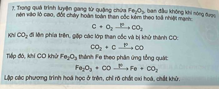 Trong quá trình luyện gang từ quặng chứa Fe_2O_3 , ban đầu không khí nóng được 
vén vào lò cao, đốt cháy hoàn toàn than cốc kèm theo toả nhiệt mạnh:
C+O_2xrightarrow t°CO_2
Khí CO_2 đi lên phía trên, gặp các lớp than cốc và bị khử thành CO:
CO_2+Cxrightarrow t°CO
Tiếp đó, khí CO khử Fe_2O_3 thành Fe theo phản ứng tổng quát:
Fe_2O_3+COxrightarrow t°Fe+CO_2
Lập các phương trình hoá học ở trên, chỉ rõ chất oxi hoá, chất khử.