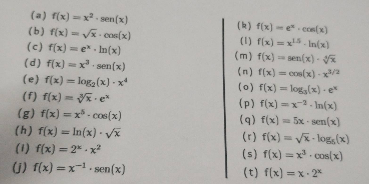 f(x)=x^2· sen (x)
(b ) f(x)=sqrt(x)· cos (x)
(k) f(x)=e^x· cos (x)
(1) f(x)=x^(1.5)· ln (x)
(c) f(x)=e^x· ln (x) f(x)=sen (x)· sqrt[4](x)
(m) 
(d) f(x)=x^3· sen (x) (n) f(x)=cos (x)· x^(3/2)
(e) f(x)=log _2(x)· x^4 f(x)=log _3(x)· e^x
(o) 
(f) f(x)=sqrt[3](x)· e^x
(p) f(x)=x^(-2)· ln (x)
(g) f(x)=x^5· cos (x) (q) f(x)=5x· sen (x)
(h) f(x)=ln (x)· sqrt(x) f(x)=sqrt(x)· log _5(x)
(r) 
(i) f(x)=2^x· x^2
(s) f(x)=x^3· cos (x)
(j) f(x)=x^(-1)· sen (x) (t) f(x)=x· 2^x