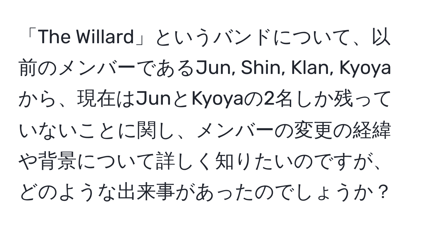 「The Willard」というバンドについて、以前のメンバーであるJun, Shin, Klan, Kyoyaから、現在はJunとKyoyaの2名しか残っていないことに関し、メンバーの変更の経緯や背景について詳しく知りたいのですが、どのような出来事があったのでしょうか？