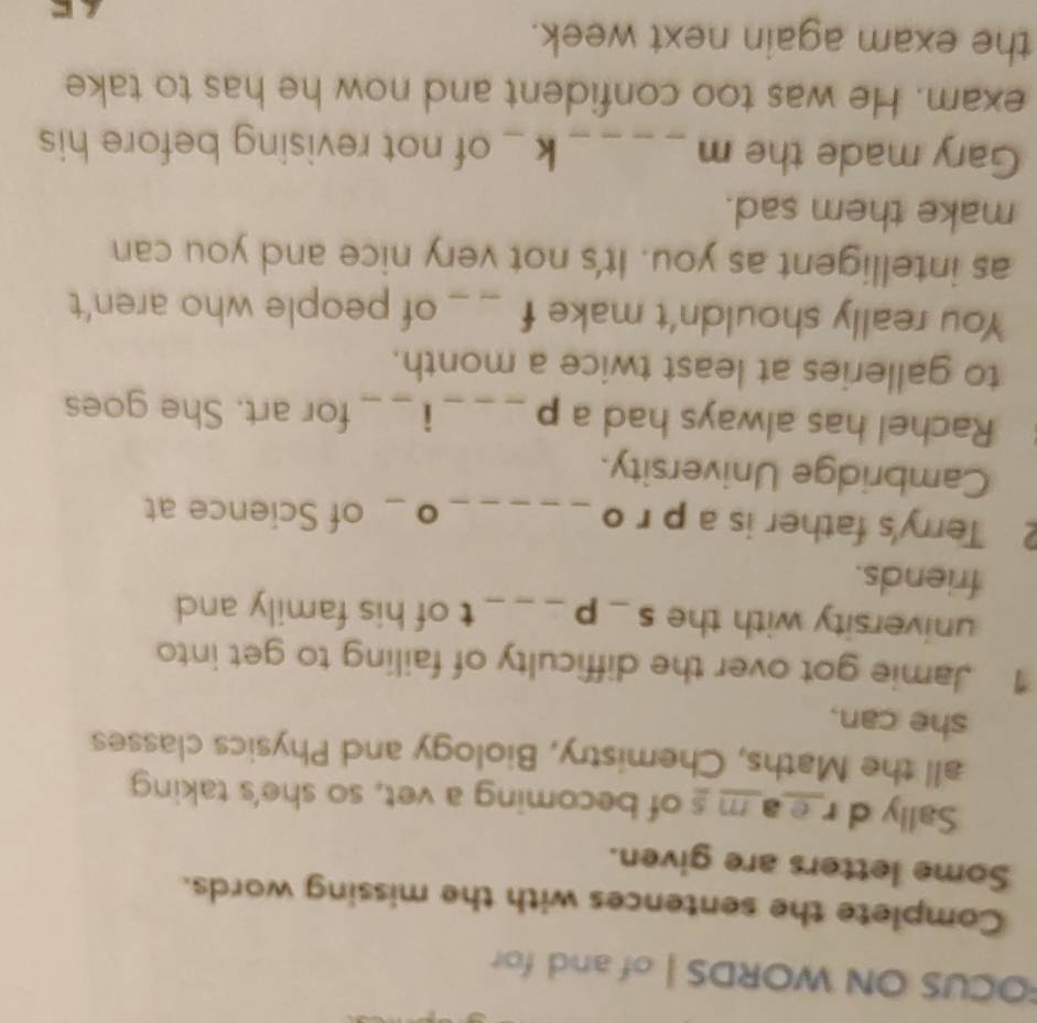 FOCUS ON WORDS | of and for 
Complete the sentences with the missing words. 
Some letters are given. 
Sally d r_e_a_m s of becoming a vet, so she's taking 
all the Maths, Chemistry, Biology and Physics classes 
she can. 
1 Jamie got over the difficulty of failing to get into 
university with the s_p__ t of his family and 
friends. 
2 Terry's father is a p r o __of Science at 
。 
Cambridge University. 
Rachel has always had a p _i_ for art. She goes 
to galleries at least twice a month. 
You really shouldn't make f _of people who aren't 
as intelligent as you. It's not very nice and you can 
make them sad. 
Gary made the m _k _ of not revising before his 
exam. He was too confident and now he has to take 
the exam again next week. 
C
