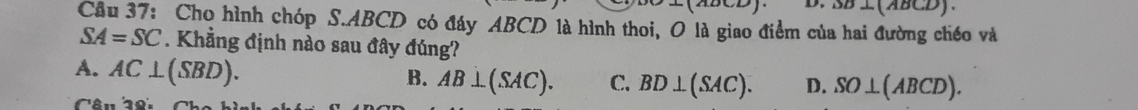 (ABCD).
Câu 37: Cho hình chóp S. ABCD có đáy ABCD là hình thoi, O là giao điểm của hai đường chéo và
SA=SC. Khẳng định nào sau đây đúng?
A. AC⊥ (SBD).
B. AB⊥ (SAC). C. BD⊥ (SAC). D. SO⊥ (ABCD). 
Câu 28