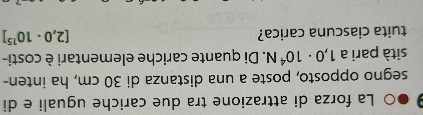 La forza di attrazione tra due cariche uguali e di 
segno opposto, poste a una distanza di 30 cm, ha inten- 
sità pari a 1,0· 10^4N. Di quante cariche elementari è costi- 
tuita ciascuna carica?
[2,0· 10^(15)]