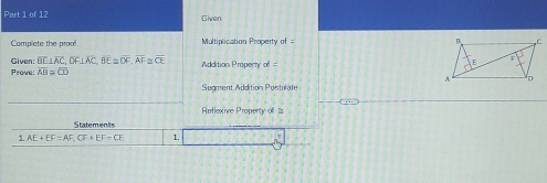 Given 
Complete the proof. Multiplication Property of 
Given: overline BE⊥ overline AC, overline DF⊥ overline AC, overline BE≌ overline DF, overline AF Prome overline AB≌ overline CD overline CE Addition Property of = 
Segment Addition Postulate 
Reflexive Property of 
Statements 
1 AE+EF=AF, CF+EF=CE 1.