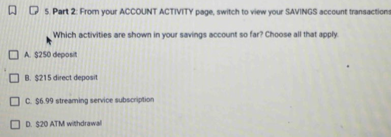 Part 2; From your ACCOUNT ACTIVITY page, switch to view your SAVINGS account transactions
Which activities are shown in your savings account so far? Choose all that apply.
A. $250 deposit
B. $215 direct deposit
C. $6.99 streaming service subscription
D. $20 ATM withdrawal