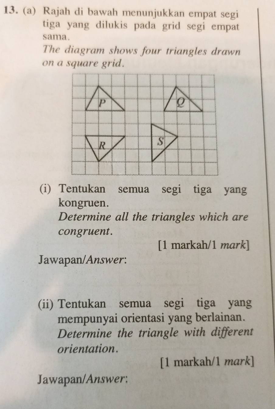 Rajah di bawah menunjukkan empat segi 
tiga yang dilukis pada grid segi empat 
sama. 
The diagram shows four triangles drawn 
on a square grid. 
(i) Tentukan semua segi tiga yang 
kongruen. 
Determine all the triangles which are 
congruent. 
[1 markah/1 mark] 
Jawapan/Answer: 
(ii) Tentukan semua segi tiga yang 
mempunyai orientasi yang berlainan. 
Determine the triangle with different 
orientation. 
[1 markah/1 mark] 
Jawapan/Answer: