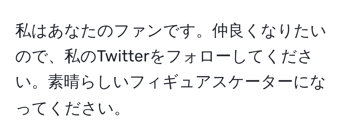 私はあなたのファンです。仲良くなりたいので、私のTwitterをフォローしてください。素晴らしいフィギュアスケーターになってください。