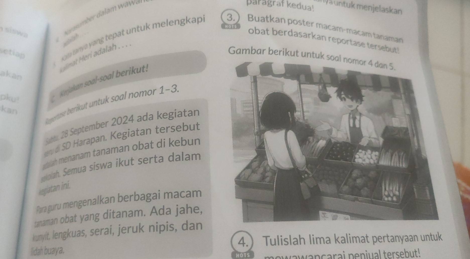 paragraf kedua! 
Ia untuk menjelaskan 
siswa 
dalah 
obat berdasarkan reportase tersebut! 
Kala tanya yang tepat untuk melengkap 3. Buatkan poster macam-macam tanaman 
setlap 
alimat Heri adalah . .. 
Gambar berikut untuk soal nomor 4 dan 5. 
akan 
pku! 
Kerjakan soal-soal berikut: 
Reportase berikut untuk soal nomor 1-3. 
kan 
Sabtu. 28 September 2024 ada kegiatan 
seru di SD Harapan. Kegiatan tersebut 
adalah menanam tanaman obat di kebun 
sekolah. Semua siswa ikut serta dalam 
kegiatan ini. 
Para guru mengenalkan berbagai macam 
tanaman obat yang ditanam. Ada jahe, 
kunyit, lengkuas, serai, jeruk nipis, dan 
4. Tulislah lima kalimat pertanyaan untuk 
lidah buaya. 
HOTS vawançarai peniual tersebut!